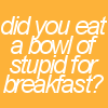 Did you eat a bowl of stupid for breakfast?