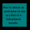 You're about as welcome to me as a fart in a telephone booth